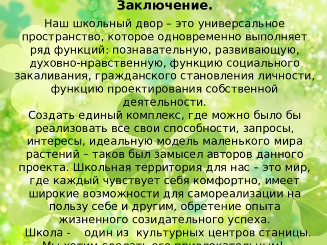    Заключение.   Наш школьный двор – это универсальное пространство, которое одновременно выполняет ряд функций: познавательную, развивающую, духовно-нравственную, функцию социального закаливания, гражданского становления личности, функцию проектирования собственной деятельности.  Создать единый комплекс, где можно было бы реализовать все свои способности, запросы, интересы, идеальную модель маленького мира растений – таков был замысел авторов данного проекта. Школьная территория для нас – это мир, где каждый чувствует себя комфортно, имеет широкие возможности для самореализации на пользу себе и другим, обретение опыта жизненного созидательного успеха.  Школа - один из культурных центров станицы. Мы хотим сделать его привлекательным!   