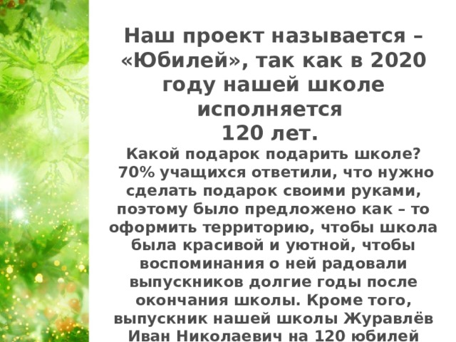 Наш проект называется – «Юбилей», так как в 2020 году нашей школе исполняется 120 лет. Какой подарок подарить школе?  70% учащихся ответили, что нужно сделать подарок своими руками, поэтому было предложено как – то оформить территорию, чтобы школа была красивой и уютной, чтобы воспоминания о ней радовали выпускников долгие годы после окончания школы. Кроме того, выпускник нашей школы Журавлёв Иван Николаевич на 120 юбилей подарил 120 саженцев деревьев и кустарников.   