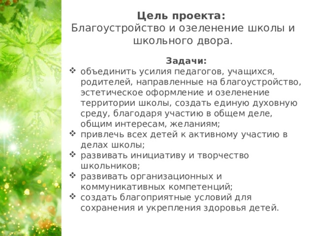 Цель проекта:  Благоустройство и озеленение школы и школьного двора.   Задачи: объединить усилия педагогов, учащихся, родителей, направленные на благоустройство, эстетическое оформление и озеленение территории школы, создать единую духовную среду, благодаря участию в общем деле, общим интересам, желаниям; привлечь всех детей к активному участию в делах школы; развивать инициативу и творчество школьников; развивать организационных и коммуникативных компетенций; создать благоприятные условий для сохранения и укрепления здоровья детей.  