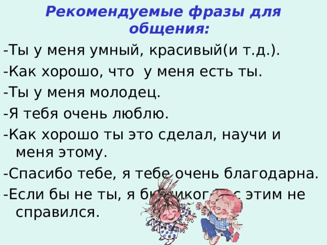 Рекомендуемые фразы для общения: -Ты у меня умный, красивый(и т.д.). -Как хорошо, что у меня есть ты. -Ты у меня молодец. -Я тебя очень люблю. -Как хорошо ты это сделал, научи и меня этому. -Спасибо тебе, я тебе очень благодарна. -Если бы не ты, я бы никогда с этим не справился. 