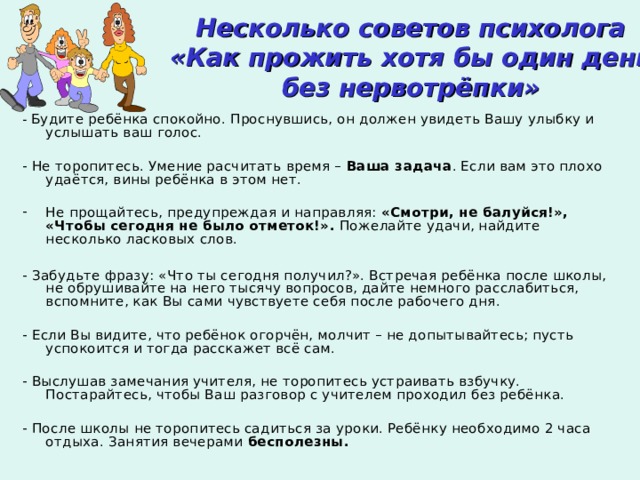 Несколько советов психолога  «Как прожить хотя бы один день без нервотрёпки» - Будите ребёнка спокойно. Проснувшись, он должен увидеть Вашу улыбку и услышать ваш голос. - Не торопитесь. Умение расчитать время – Ваша задача . Если вам это плохо удаётся, вины ребёнка в этом нет. Не прощайтесь, предупреждая и направляя: «Смотри, не балуйся!», «Чтобы сегодня  не было отметок!». Пожелайте удачи, найдите несколько ласковых слов.  - Забудьте фразу: «Что ты сегодня получил?». Встречая ребёнка после школы, не обрушивайте на него тысячу вопросов, дайте немного расслабиться, вспомните, как Вы сами чувствуете себя после рабочего дня. - Если Вы видите, что ребёнок огорчён, молчит – не допытывайтесь; пусть успокоится и тогда расскажет всё сам. - Выслушав замечания учителя, не торопитесь устраивать взбучку. Постарайтесь, чтобы Ваш разговор с учителем проходил без ребёнка. - После школы не торопитесь садиться за уроки. Ребёнку необходимо 2 часа отдыха. Занятия вечерами бесполезны. 