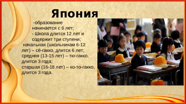 Япония  -образование  начинается с 6 лет;  - Школа длится 12 лет и  содержит три ступени;  начальная (школьникам 6-12 лет) – сё-гакко, длится 6 лет; средняя (13-15 лет) – тю-гакко, длится 3 года; старшая (16-18 лет) – ко-то-гакко, длится 3 года.