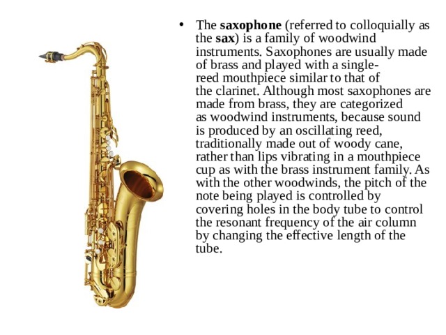 The  saxophone  (referred to colloquially as the  sax ) is a family of woodwind instruments. Saxophones are usually made of brass and played with a single-reed mouthpiece similar to that of the clarinet. Although most saxophones are made from brass, they are categorized as woodwind instruments, because sound is produced by an oscillating reed, traditionally made out of woody cane, rather than lips vibrating in a mouthpiece cup as with the brass instrument family. As with the other woodwinds, the pitch of the note being played is controlled by covering holes in the body tube to control the resonant frequency of the air column by changing the effective length of the tube. 