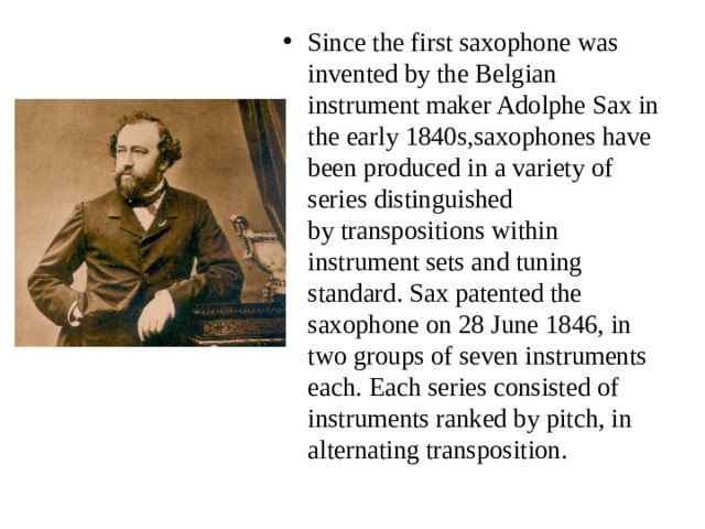 Since the first saxophone was invented by the Belgian instrument maker Adolphe Sax in the early 1840s,saxophones have been produced in a variety of series distinguished by transpositions within instrument sets and tuning standard. Sax patented the saxophone on 28 June 1846, in two groups of seven instruments each. Each series consisted of instruments ranked by pitch, in alternating transposition.  