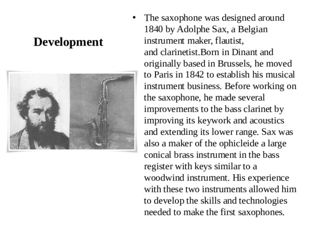 Development The saxophone was designed around 1840 by Adolphe Sax, a Belgian instrument maker, flautist, and clarinetist.Born in Dinant and originally based in Brussels, he moved to Paris in 1842 to establish his musical instrument business. Before working on the saxophone, he made several improvements to the bass clarinet by improving its keywork and acoustics and extending its lower range. Sax was also a maker of the ophicleide a large conical brass instrument in the bass register with keys similar to a woodwind instrument. His experience with these two instruments allowed him to develop the skills and technologies needed to make the first saxophones. 