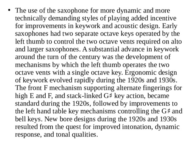 The use of the saxophone for more dynamic and more technically demanding styles of playing added incentive for improvements in keywork and acoustic design. Early saxophones had two separate octave keys operated by the left thumb to control the two octave vents required on alto and larger saxophones. A substantial advance in keywork around the turn of the century was the development of mechanisms by which the left thumb operates the two octave vents with a single octave key. Ergonomic design of keywork evolved rapidly during the 1920s and 1930s. The front F mechanism supporting alternate fingerings for high E and F, and stack-linked G♯ key action, became standard during the 1920s, followed by improvements to the left hand table key mechanisms controlling the G♯ and bell keys. New bore designs during the 1920s and 1930s resulted from the quest for improved intonation, dynamic response, and tonal qualities.  
