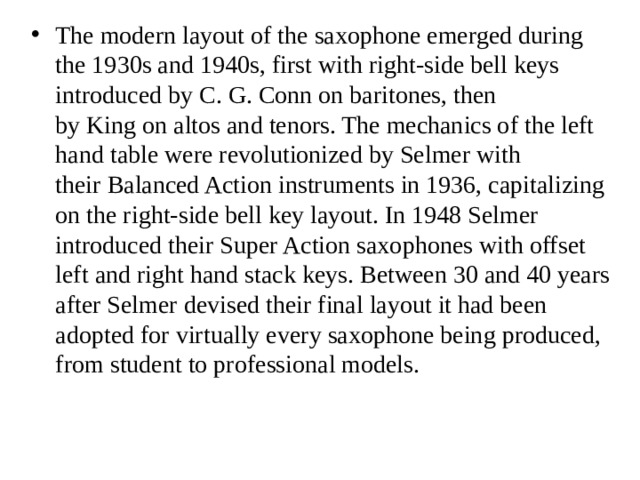 The modern layout of the saxophone emerged during the 1930s and 1940s, first with right-side bell keys introduced by C. G. Conn on baritones, then by King on altos and tenors. The mechanics of the left hand table were revolutionized by Selmer with their Balanced Action instruments in 1936, capitalizing on the right-side bell key layout. In 1948 Selmer introduced their Super Action saxophones with offset left and right hand stack keys. Between 30 and 40 years after Selmer devised their final layout it had been adopted for virtually every saxophone being produced, from student to professional models. 