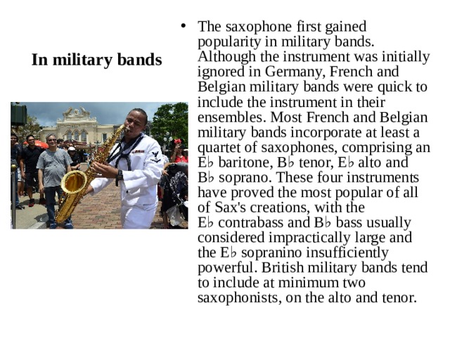 In military bands The saxophone first gained popularity in military bands. Although the instrument was initially ignored in Germany, French and Belgian military bands were quick to include the instrument in their ensembles. Most French and Belgian military bands incorporate at least a quartet of saxophones, comprising an E♭ baritone, B♭ tenor, E♭ alto and B♭ soprano. These four instruments have proved the most popular of all of Sax's creations, with the E♭ contrabass and B♭ bass usually considered impractically large and the E♭ sopranino insufficiently powerful. British military bands tend to include at minimum two saxophonists, on the alto and tenor. 