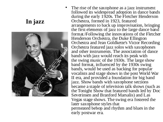 The rise of the saxophone as a jazz instrument followed its widespread adoption in dance bands during the early 1920s. The Fletcher Henderson Orchestra, formed in 1923, featured arrangements to back up improvisation, bringing the first elements of jazz to the large dance band format. [ Following the innovations of the Fletcher Henderson Orchestra, the Duke Ellington Orchestra and Jean Goldkette's Victor Recording Orchestra featured jazz solos with saxophones and other instruments. The association of dance bands with jazz would reach its peak with the swing music of the 1930s. The large show band format, influenced by the 1930s swing bands, would be used as backing for popular vocalists and stage shows in the post World War II era, and provided a foundation for big band jazz. Show bands with saxophone sections became a staple of television talk shows (such as the Tonight Show that featured bands led by Doc Severinsen and Branford Marsalis) and Las Vegas stage shows. The swing era fostered the later saxophone styles that permeated bebop and rhythm and blues in the early postwar era. In jazz 
