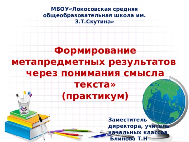 МБОУ«Локосовская средняя общеобразовательная школа им. З.Т.Скутина» Формирование метапредметных результатов  через понимания смысла текста»  (практикум) Заместитель директора, учитель начальных классов  Блинова Т.Н 