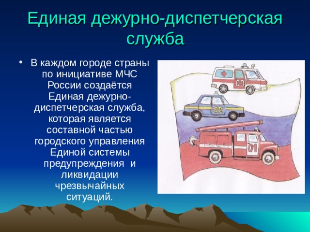 Единая дежурно-диспетчерская служба В каждом городе страны по инициативе МЧС России создаётся Единая дежурно- диспетчерская служба, которая является составной частью городского управления Единой системы предупреждения и ликвидации чрезвычайных ситуаций. 