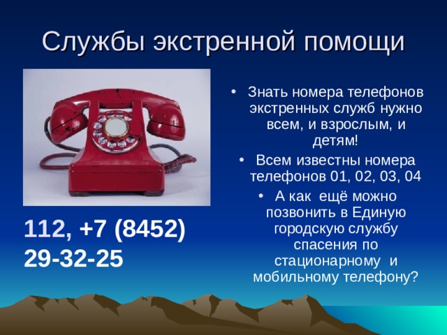 Службы экстренной помощи Знать номера телефонов экстренных служб нужно всем, и взрослым, и детям! Всем известны номера телефонов 01, 02, 03, 04 А как ещё можно позвонить в Единую городскую службу спасения по стационарному и мобильному телефону? 112,  +7 (8452) 29-32-25 