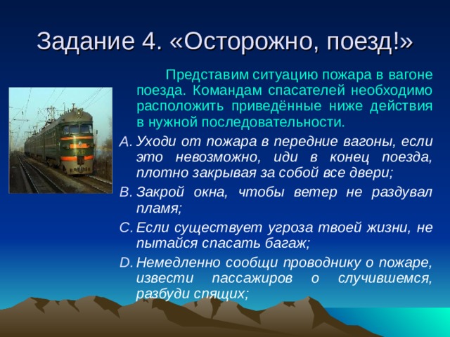 Задание 4. «Осторожно, поезд!»  Представим ситуацию пожара в вагоне поезда. Командам спасателей необходимо расположить приведённые ниже действия в нужной последовательности. Уходи от пожара в передние вагоны, если это невозможно, иди в конец поезда, плотно закрывая за собой все двери; Закрой окна, чтобы ветер не раздувал пламя; Если существует угроза твоей жизни, не пытайся спасать багаж; Немедленно сообщи проводнику о пожаре, извести пассажиров о случившемся, разбуди спящих;    