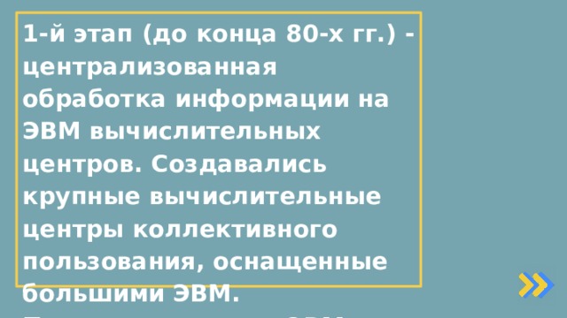1-й этап (до конца 80-х гг.) - централизованная обработка информации на ЭВМ вычислительных центров. Создавались крупные вычислительные центры коллективного пользования, оснащенные большими ЭВМ. Применение таких ЭВМ позволяло обрабатывать большие массивы входной информации и получать на этой основе различные виды информационной продукции, которая затем передавалась пользователям.   