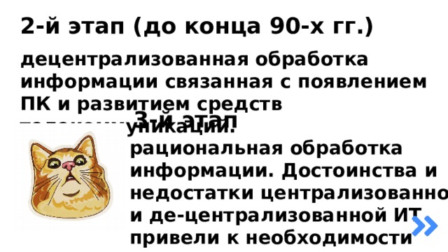 2-й этап (до конца 90-х гг.) децентрализованная обработка информации связанная с появлением ПК и развитием средств телекоммуникаций. 3-й этап рациональная обработка информации. Достоинства и недостатки централизованной и де-централизованной ИТ привели к необходимости разумного сочетания того, и другого подхода. 