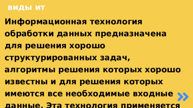 виды ит Информационная технология обработки данных предназначена для решения хорошо структурированных задач, алгоритмы решения которых хорошо известны и для решения которых имеются все необходимые входные данные. Эта технология применяется на уровне исполнительской деятельности персонала невысокой квалификации в целях автоматизации некоторых рутинных, постоянно повторяющихся операций управленческого труда.  