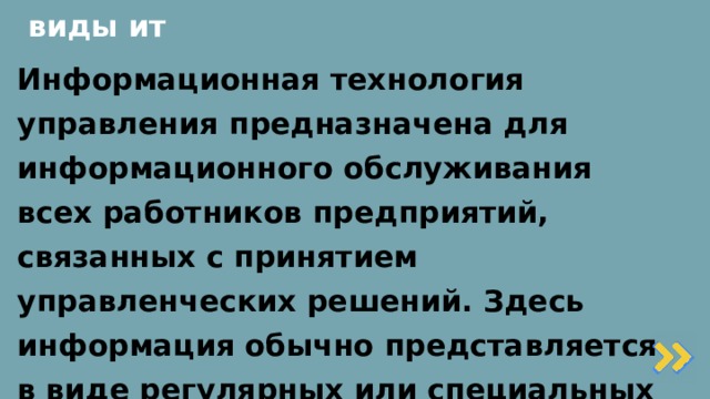 виды ит Информационная технология управления предназначена для информационного обслуживания всех работников предприятий, связанных с принятием управленческих решений. Здесь информация обычно представляется в виде регулярных или специальных управленческих отчетов и содержит сведения о прошлом, настоящем и возможном будущем предприятия.   