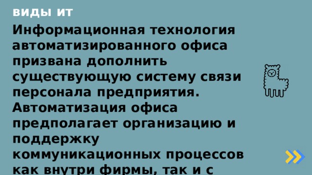 виды ит Информационная технология автоматизированного офиса призвана дополнить существующую систему связи персонала предприятия. Автоматизация офиса предполагает организацию и поддержку коммуникационных процессов как внутри фирмы, так и с внешней средой на базе компьютерных сетей и других современных средств передачи и работы с информацией.   