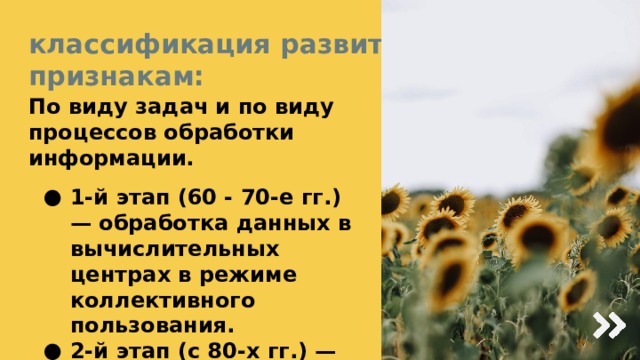 классификация развития ИТ по признакам: По виду задач и по виду процессов обработки информации. 1-й этап (60 - 70-е гг.) — обработка данных в вычислительных центрах в режиме коллективного пользования. 2-й этап (с 80-х гг.) — создание ИТ, направленных на решение стратегических задач. 