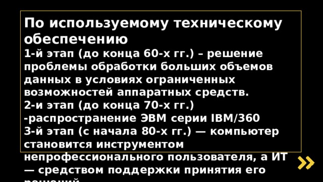 По используемому техническому обеспечению  1-й этап (до конца 60-х гг.) – решение проблемы обработки больших объемов данных в условиях ограниченных возможностей аппаратных средств.  2-и этап (до конца 70-х гг.) -распространение ЭВМ серии IBM/360  3-й этап (с начала 80-х гг.) — компьютер становится инструментом непрофессионального пользователя, а ИТ — средством поддержки принятия его решений  4-й этап (с начала 90-х гг.) — создание современной технологии межорганизационных связей и ИС   