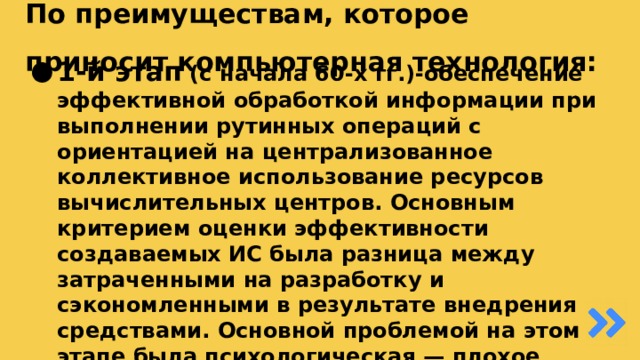 По преимуществам, которое приносит компьютерная технология:  1-й этап (с начала 60-х гг.)-обеспечение эффективной обработкой информации при выполнении рутинных операций с ориентацией на централизованное коллективное использование ресурсов вычислительных центров. Основным критерием оценки эффективности создаваемых ИС была разница между затраченными на разработку и сэкономленными в результате внедрения средствами. Основной проблемой на этом этапе была психологическая — плохое взаимодействие пользователей, для которых создавались ИТ, и разработчиков из-за различия их взглядов и понимания решаемых проблем. Как следствие этой проблемы, создавались системы, которые пользователи плохо воспринимали и, несмотря на их достаточно большие возможности, не использовали в полной мере. 