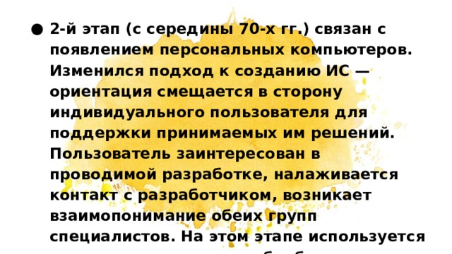 2-й этап (с середины 70-х гг.) связан с появлением персональных компьютеров. Изменился подход к созданию ИС — ориентация смещается в сторону индивидуального пользователя для поддержки принимаемых им решений. Пользователь заинтересован в проводимой разработке, налаживается контакт с разработчиком, возникает взаимопонимание обеих групп специалистов. На этом этапе используется как централизованная обработка данных, характерная для первого этапа, так и децентрализованная, базирующаяся на решении локальных задач и работе с локальными базами данных на рабочем месте пользователя.   