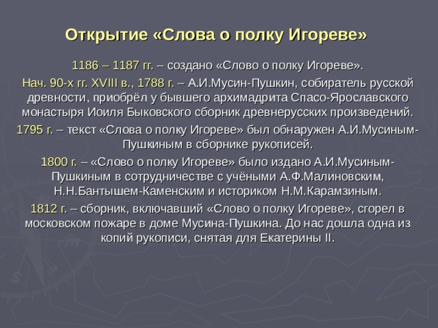 Открытие «Слова о полку Игореве» 1186 – 1187 гг. – создано «Слово о полку Игореве». Нач. 90-х гг. XVIII в., 1788 г. – А.И.Мусин-Пушкин, собиратель русской древности, приобрёл у бывшего архимадрита Спасо-Ярославского монастыря Иоиля Быковского сборник древнерусских произведений. 1795 г. – текст «Слова о полку Игореве» был обнаружен А.И.Мусиным-Пушкиным в сборнике рукописей. 1800 г. – «Слово о полку Игореве» было издано А.И.Мусиным-Пушкиным в сотрудничестве с учёными А.Ф.Малиновским, Н.Н.Бантышем-Каменским и историком Н.М.Карамзиным. 1812 г. – сборник, включавший «Слово о полку Игореве», сгорел в московском пожаре в доме Мусина-Пушкина. До нас дошла одна из копий рукописи, снятая для Екатерины II . 