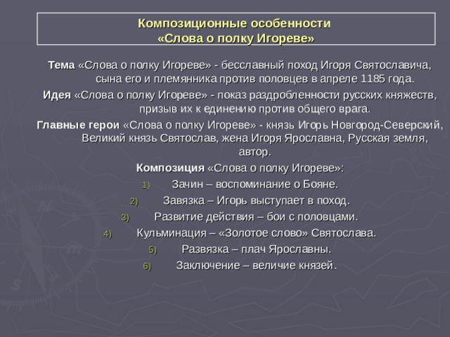 Композиционные особенности  «Слова о полку Игореве» Тема «Слова о полку Игореве» - бесславный поход Игоря Святославича, сына его и племянника против половцев в апреле 1185 года. Идея «Слова о полку Игореве» - показ раздробленности русских княжеств, призыв их к единению против общего врага. Главные герои «Слова о полку Игореве» - князь Игорь Новгород-Северский, Великий князь Святослав, жена Игоря Ярославна, Русская земля, автор. Композиция «Слова о полку Игореве»: Зачин – воспоминание о Бояне.  Завязка – Игорь выступает в поход.  Развитие действия – бои с половцами.  Кульминация – «Золотое слово» Святослава.  Развязка – плач Ярославны.  Заключение – величие князей.  