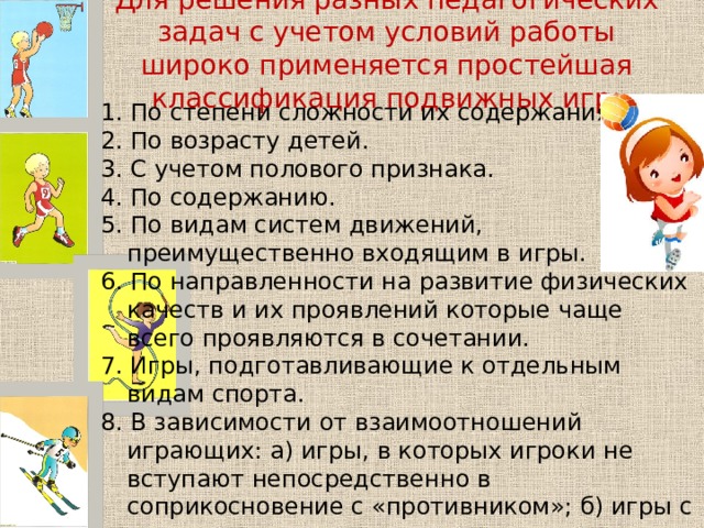 Для решения разных педагогических задач с учетом условий работы широко применяется простейшая классификация подвижных игр:   1. По степени сложности их содержания 2. По возрасту детей. 3. С учетом полового признака. 4. По содержанию. 5. По видам систем движений, преимущественно входящим в игры. 6. По направленности на развитие физических качеств и их проявлений которые чаще всего проявляются в сочетании. 7. Игры, подготавливающие к отдельным видам спорта. 8. В зависимости от взаимоотношений играющих: а) игры, в которых игроки не вступают непосредственно в соприкосновение с «противником»; б) игры с ограниченным соприкосновением с «противником»; в) игры с непосредственной борьбой «соперников». 