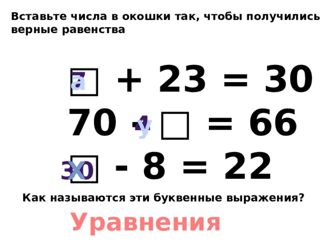 Вставьте числа в окошки так, чтобы получились верные равенства □ + 23 = 30 70 - □ = 66 □ - 8 = 22 7 а 4 у 30 х Как называются эти буквенные выражения? Уравнения 