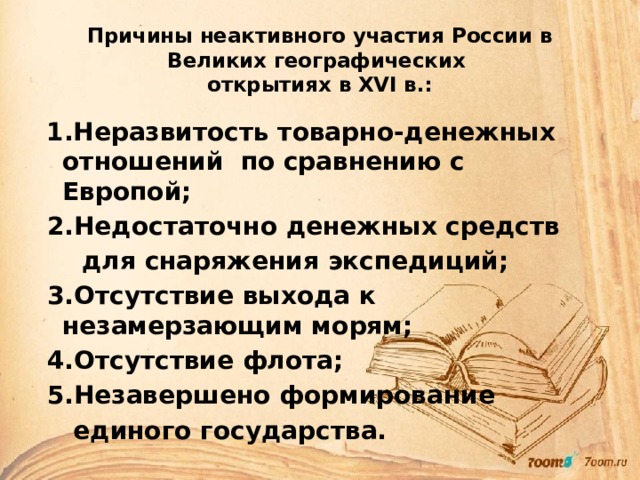 Причины неактивного участия России в Великих географических  открытиях в XVI в.:  1.Неразвитость товарно-денежных отношений по сравнению с Европой;  2.Недостаточно денежных средств  для снаряжения экспедиций;  3.Отсутствие выхода к незамерзающим морям;  4.Отсутствие флота;  5.Незавершено формирование  единого государства. 