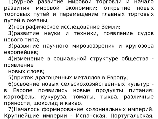 Значение Великих географических открытий: 1)бурное развитие мировой торговли и начало развития мировой экономики; открытие новых торговых путей и перемещение главных торговых путей в океаны; 2)географическое исследование Земли; 3)развитие науки и техники, появление судов нового типа; 3)развитие научного мировоззрения и кругозора европейцев; 4)изменение в социальной структуре общества - появление новых слоев; 5)приток драгоценных металлов в Европу; 6)освоение новых сельскохозяйственных культур - в Европе появились новые продукты питания: картофель, кукуруза, томаты, тыква, различные пряности, шоколад и какао. 7)Началось формирование колониальных империй. Крупнейшие империи - Испанская, Португальская, Английская 