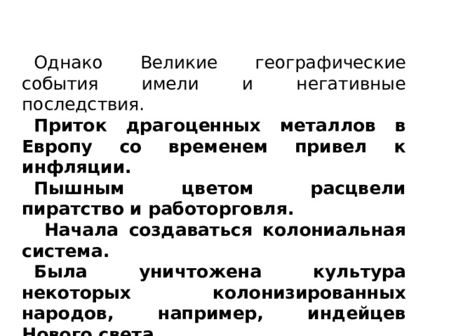 Однако Великие географические события имели и негативные последствия. Приток драгоценных металлов в Европу со временем привел к инфляции. Пышным цветом расцвели пиратство и работорговля.  Начала создаваться колониальная система. Была уничтожена культура некоторых колонизированных народов, например, индейцев Нового света. 