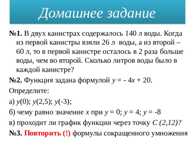 Домашнее задание № 1. В двух канистрах содержалось 140 л воды. Когда из первой канистры взяли 26 л  воды, а из второй – 60 л, то в первой канистре осталось в 2 раза больше воды, чем во второй. Сколько литров воды было в каждой канистре? № 2. Функция задана формулой у = - 4 х + 20. Определите: а) у (0); у (2,5); у (-3); б) чему равно значение x при у = 0; у = 4; у = -8 в) проходит ли график функции через точку С (2,12)? № 3. Повторить (!) формулы сокращенного умножения 