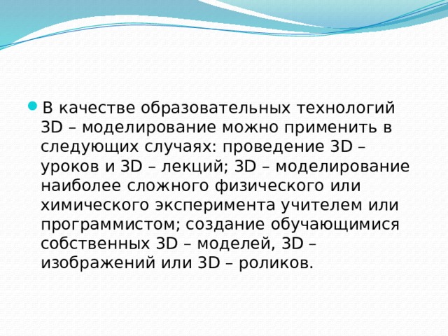 В качестве образовательных технологий 3D – моделирование можно применить в следующих случаях: проведение 3D – уроков и 3D – лекций; 3D – моделирование наиболее сложного физического или химического эксперимента учителем или программистом; создание обучающимися собственных 3D – моделей, 3D – изображений или 3D – роликов. 