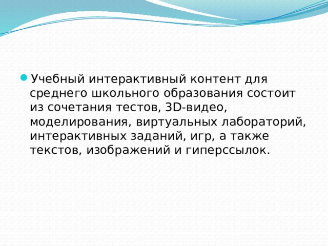 Учебный интерактивный контент для среднего школьного образования состоит из сочетания тестов, 3D-видео, моделирования, виртуальных лабораторий, интерактивных заданий, игр, а также текстов, изображений и гиперссылок. 