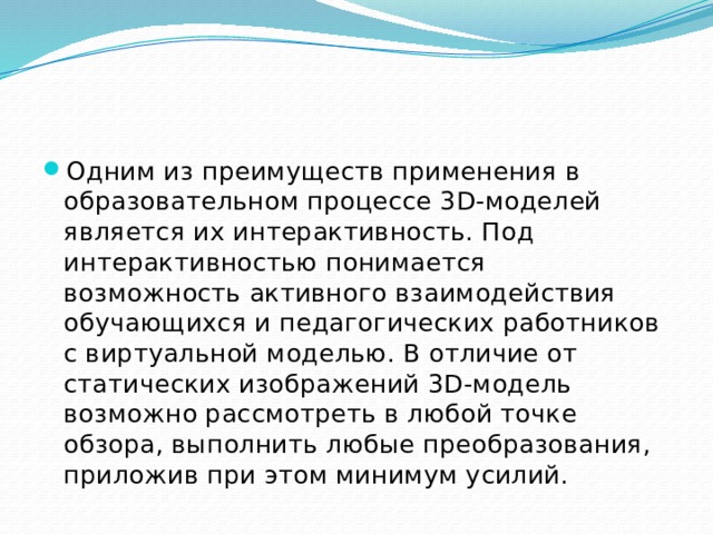 Одним из преимуществ применения в образовательном процессе 3D-моделей является их интерактивность. Под интерактивностью понимается возможность активного взаимодействия обучающихся и педагогических работников с виртуальной моделью. В отличие от статических изображений 3D-модель возможно рассмотреть в любой точке обзора, выполнить любые преобразования, приложив при этом минимум усилий. 