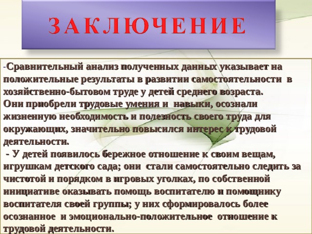 - Сравнительный анализ полученных данных указывает на положительные результаты в развитии самостоятельности в хозяйственно-бытовом труде у детей среднего возраста. Они приобрели трудовые умения и навыки, осознали жизненную необходимость и полезность своего труда для окружающих, значительно повысился интерес к трудовой деятельности.  - У детей появилось бережное отношение к своим вещам, игрушкам детского сада; они стали самостоятельно следить за чистотой и порядком в игровых уголках, по собственной инициативе оказывать помощь воспитателю и помощнику воспитателя своей группы; у них сформировалось более осознанное и эмоционально-положительное отношение к трудовой деятельности. 