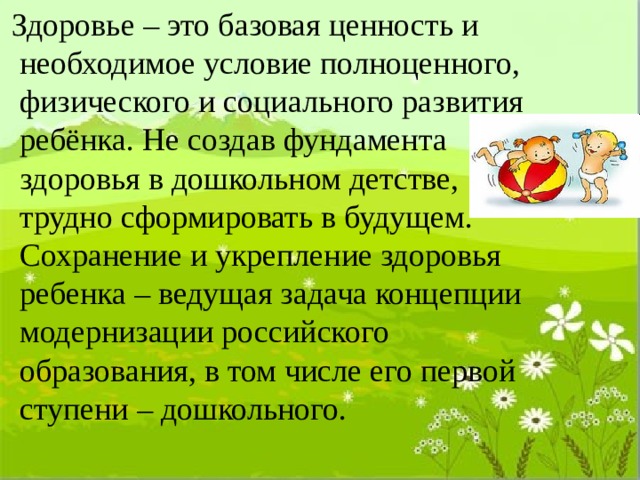  Здоровье – это базовая ценность и необходимое условие полноценного, физического и социального развития ребёнка. Не создав фундамента здоровья в дошкольном детстве, трудно сформировать в будущем. Сохранение и укрепление здоровья ребенка – ведущая задача концепции модернизации российского образования, в том числе его первой ступени – дошкольного. 