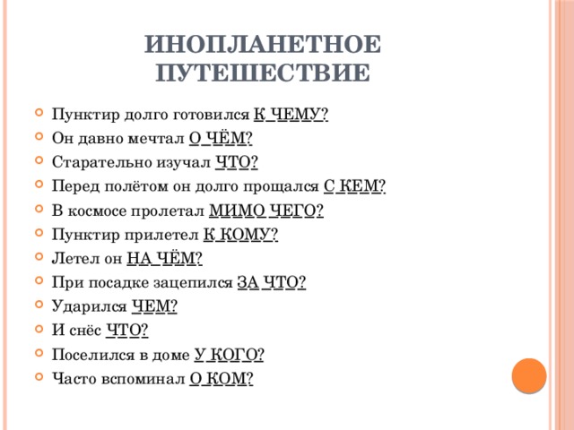 Инопланетное путешествие Пунктир долго готовился К ЧЕМУ? Он давно мечтал О ЧЁМ? Старательно изучал ЧТО? Перед полётом он долго прощался С КЕМ? В космосе пролетал МИМО ЧЕГО? Пунктир прилетел К КОМУ? Летел он НА ЧЁМ? При посадке зацепился ЗА ЧТО? Ударился ЧЕМ? И снёс ЧТО? Поселился в доме У КОГО? Часто вспоминал О КОМ? 