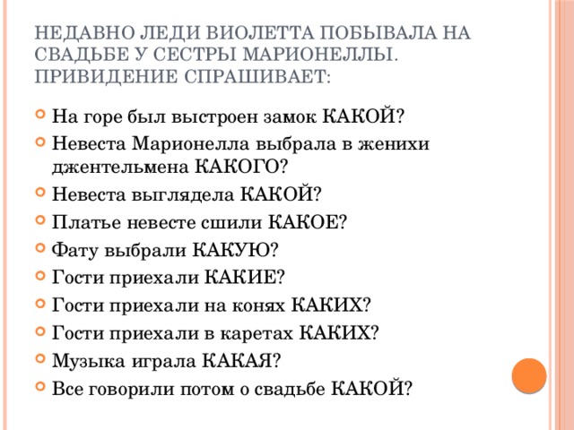 Недавно леди Виолетта побывала на свадьбе у сестры Марионеллы. Привидение спрашивает: На горе был выстроен замок КАКОЙ? Невеста Марионелла выбрала в женихи джентельмена КАКОГО? Невеста выглядела КАКОЙ? Платье невесте сшили КАКОЕ? Фату выбрали КАКУЮ? Гости приехали КАКИЕ? Гости приехали на конях КАКИХ? Гости приехали в каретах КАКИХ? Музыка играла КАКАЯ? Все говорили потом о свадьбе КАКОЙ? 