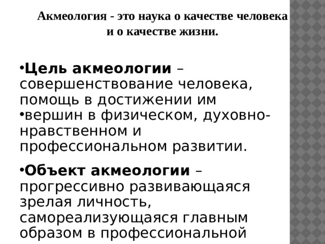 Акмеология - это наука о качестве человека  и о качестве жизни.  Цель акмеологии – совершенствование человека, помощь в достижении им вершин в физическом, духовно-нравственном и профессиональном развитии. Объект акмеологии – прогрессивно развивающаяся зрелая личность, самореализующаяся главным образом в профессиональной деятельности и достигающая вершины в своем развитии. 