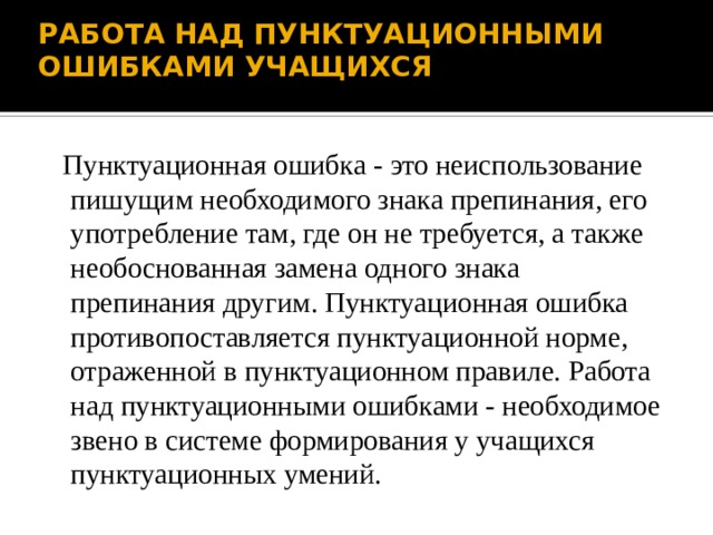 РАБОТА НАД ПУНКТУАЦИОННЫМИ ОШИБКАМИ УЧАЩИХСЯ  Пунктуационная ошибка - это неиспользование пишущим необходимого знака препинания, его употребление там, где он не требуется, а также необоснованная замена одного знака препинания другим. Пунктуационная ошибка противопоставляется пунктуационной норме, отраженной в пунктуационном правиле. Работа над пунктуационными ошибками - необходимое звено в системе формирования у учащихся пунктуационных умений. 