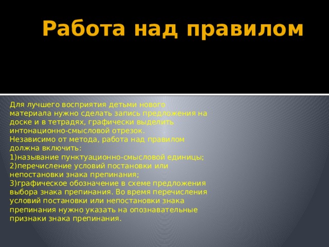 Работа над правилом Для лучшего восприятия детьми нового материала нужно сделать запись предложения на доске и в тетрадях, графически выделить интонационно-смысловой отрезок. Независимо от метода, работа над правилом должна включить: 1)называние пунктуационно-смысловой единицы; 2)перечисление условий постановки или непостановки знака препинания; 3)графическое обозначение в схеме предложения выбора знака препинания. Во время перечисления условий постановки или непостановки знака препинания нужно указать на опознавательные признаки знака препинания. 