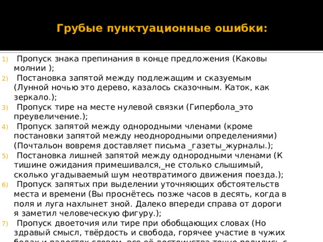 Грубые пунктуационные ошибки:  Пропуск знака препинания в конце предложения (Каковы молнии );   Постановка запятой между подлежащим и сказуемым (Лунной ночью это дерево, казалось сказочным. Каток, как зеркало.);  Пропуск тире на месте нулевой связки (Гипербола_это преувеличение.);  Пропуск запятой между однородными членами (кроме постановки запятой между неоднородными определениями) (Почтальон вовремя доставляет письма _газеты_журналы.);  Постановка лишней запятой между однородными членами (К тишине ожидания примешивался,_не столько слышимый, сколько угадываемый шум неотвратимого движения поезда.);  Пропуск запятых при выделении уточняющих обстоятельств места и времени (Вы проснётесь позже часов в десять, когда в поля и луга нахлынет зной. Далеко впереди справа от дороги я заметил человеческую фигуру.);  Пропуск двоеточия или тире при обобщающих словах (Но здравый смысл, твёрдость и свобода, горячее участие в чужих бедах и радостях словом, все её достоинства точно родились с ней.); 