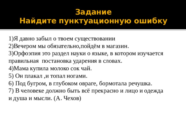 Задание  Найдите пунктуационную ошибку 1)Я давно забыл о твоем существовании 2)Вечером мы обязательно,пойдём в магазин. 3)Орфоэпия это раздел науки о языке, в котором изучается правильная постановка ударения в словах. 4)Мама купила молоко сок чай. 5) Он плакал ,и топал ногами. 6) Под бугром, в глубоком овраге, бормотала речушка. 7) В человеке должно быть всё прекрасно и лицо и одежда и душа и мысли. (А. Чехов) 