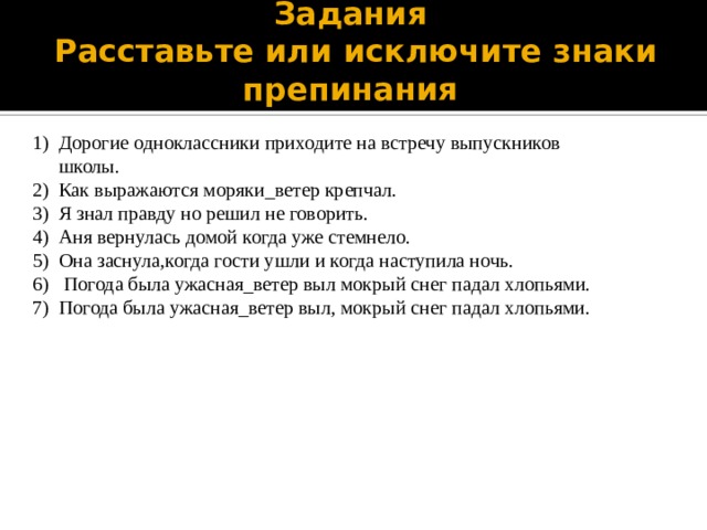 Задания Расставьте или исключите знаки препинания Дорогие одноклассники приходите на встречу выпускников школы. Как выражаются моряки_ветер крепчал. Я знал правду но решил не говорить. Аня вернулась домой когда уже стемнело. Она заснула,когда гости ушли и когда наступила ночь. Погода была ужасная_ветер выл мокрый снег падал хлопьями. Погода была ужасная_ветер выл, мокрый снег падал хлопьями.