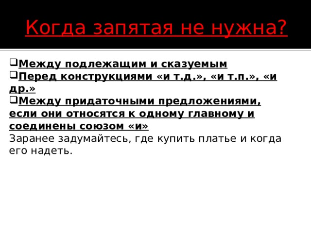 Когда запятая не нужна? Между подлежащим и сказуемым Перед конструкциями «и т.д.», «и т.п.», «и др.» Между придаточными предложениями, если они относятся к одному главному и соединены союзом «и» Заранее задумайтесь, где купить платье и когда его надеть. 