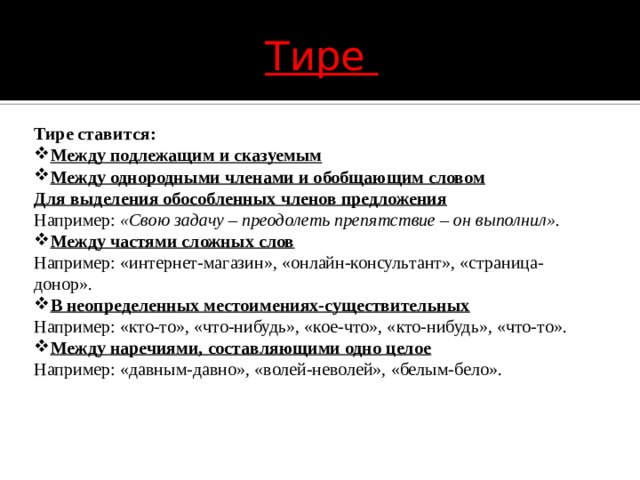 Тире Тире ставится: Между подлежащим и сказуемым Между однородными членами и обобщающим словом Для выделения обособленных членов предложения Например:  «Свою задачу – преодолеть препятствие – он выполнил». Между частями сложных слов Например: «интернет-магазин», «онлайн-консультант», «страница-донор». В неопределенных местоимениях-существительных Например: «кто-то», «что-нибудь», «кое-что», «кто-нибудь», «что-то». Между наречиями, составляющими одно целое Например: «давным-давно», «волей-неволей», «белым-бело». 