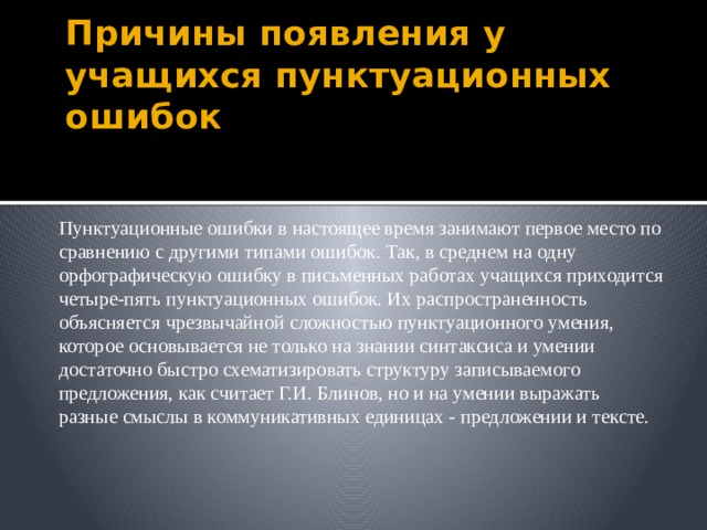 Причины появления у учащихся пунктуационных ошибок Пунктуационные ошибки в настоящее время занимают первое место по сравнению с другими типами ошибок. Так, в среднем на одну орфографическую ошибку в письменных работах учащихся приходится четыре-пять пунктуационных ошибок. Их распространенность объясняется чрезвычайной сложностью пунктуационного умения, которое основывается не только на знании синтаксиса и умении достаточно быстро схематизировать структуру записываемого предложения, как считает Г.И. Блинов, но и на умении выражать разные смыслы в коммуникативных единицах - предложении и тексте.  